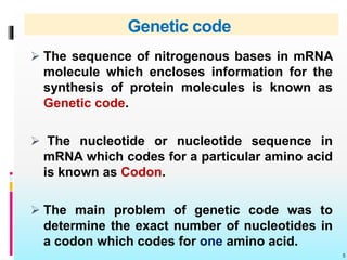 Genetic code
 The sequence of nitrogenous bases in mRNA
molecule which encloses information for the
synthesis of protein molecules is known as
Genetic code.
 The nucleotide or nucleotide sequence in
mRNA which codes for a particular amino acid
is known as Codon.
 The main problem of genetic code was to
determine the exact number of nucleotides in
a codon which codes for one amino acid.
5
 
