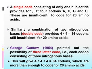 6
 A single code consisting of only one nucleotide
provides for just four codons A, C, G and U.
These are insufficient to code for 20 amino
acids.
 Similarly a combination of two nitrogenous
bases (double code) provides 4 ˣ 4 = 16 codons
still insufficient for 20 amino acids.
 George Gamow (1954) pointed out the
possibility of three letter code, i.e., each codon
consisting of three nitrogenous bases.
● This will give 4 ˣ 4 ˣ 4 = 64 codons, which are
more than enough to code for 20 amino acids.
 