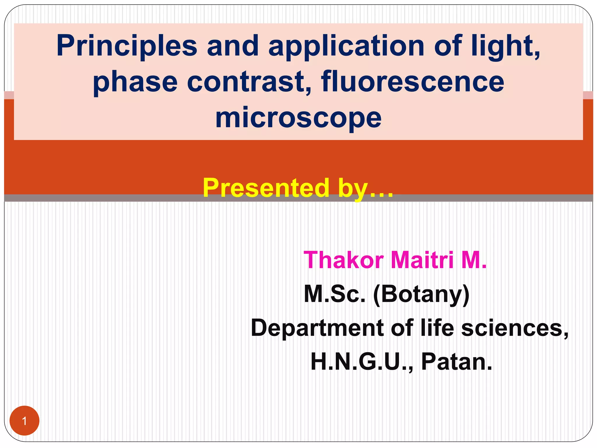 Presented by…
Thakor Maitri M.
M.Sc. (Botany)
Department of life sciences,
H.N.G.U., Patan.
Principles and application of light,
phase contrast, fluorescence
microscope
1
 