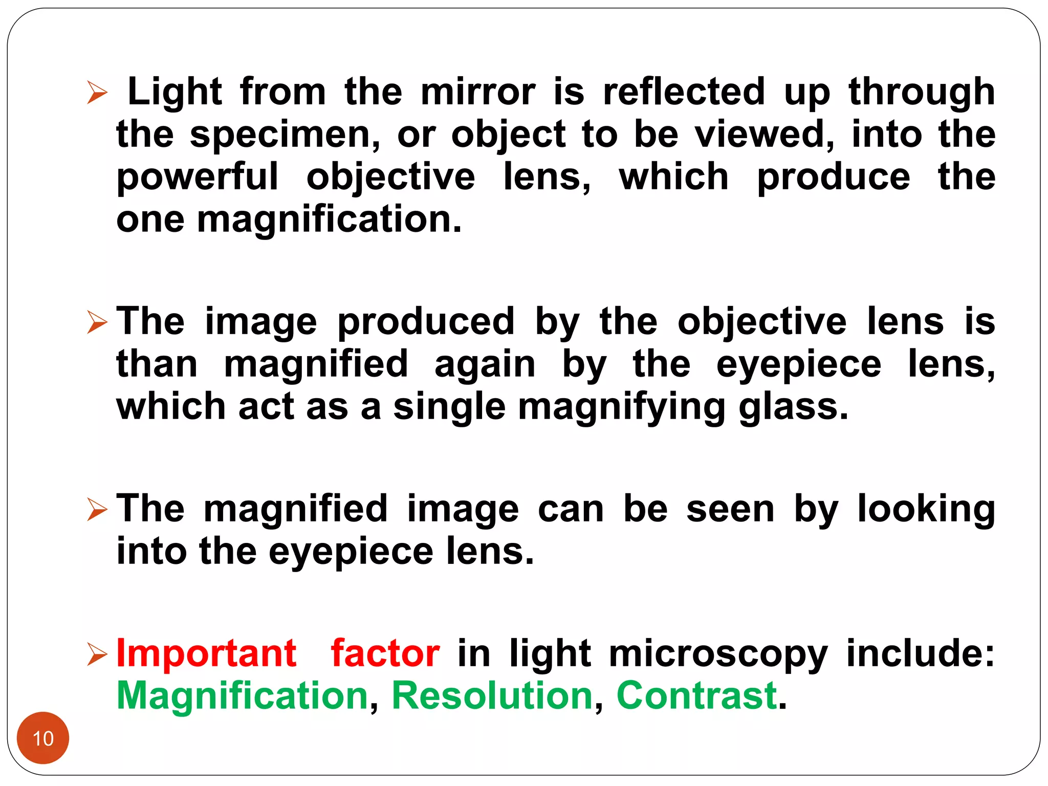 10
 Light from the mirror is reflected up through
the specimen, or object to be viewed, into the
powerful objective lens, which produce the
one magnification.
The image produced by the objective lens is
than magnified again by the eyepiece lens,
which act as a single magnifying glass.
The magnified image can be seen by looking
into the eyepiece lens.
Important factor in light microscopy include:
Magnification, Resolution, Contrast.
 