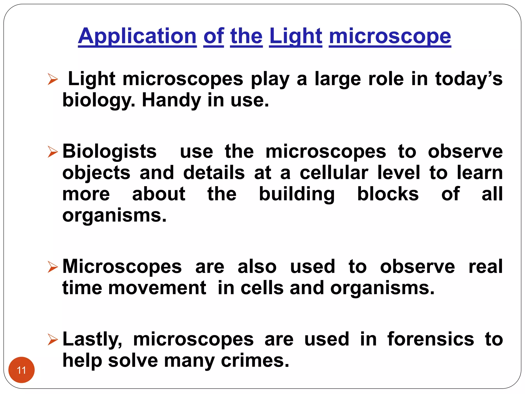 Application of the Light microscope
11
 Light microscopes play a large role in today’s
biology. Handy in use.
Biologists use the microscopes to observe
objects and details at a cellular level to learn
more about the building blocks of all
organisms.
Microscopes are also used to observe real
time movement in cells and organisms.
Lastly, microscopes are used in forensics to
help solve many crimes.
 