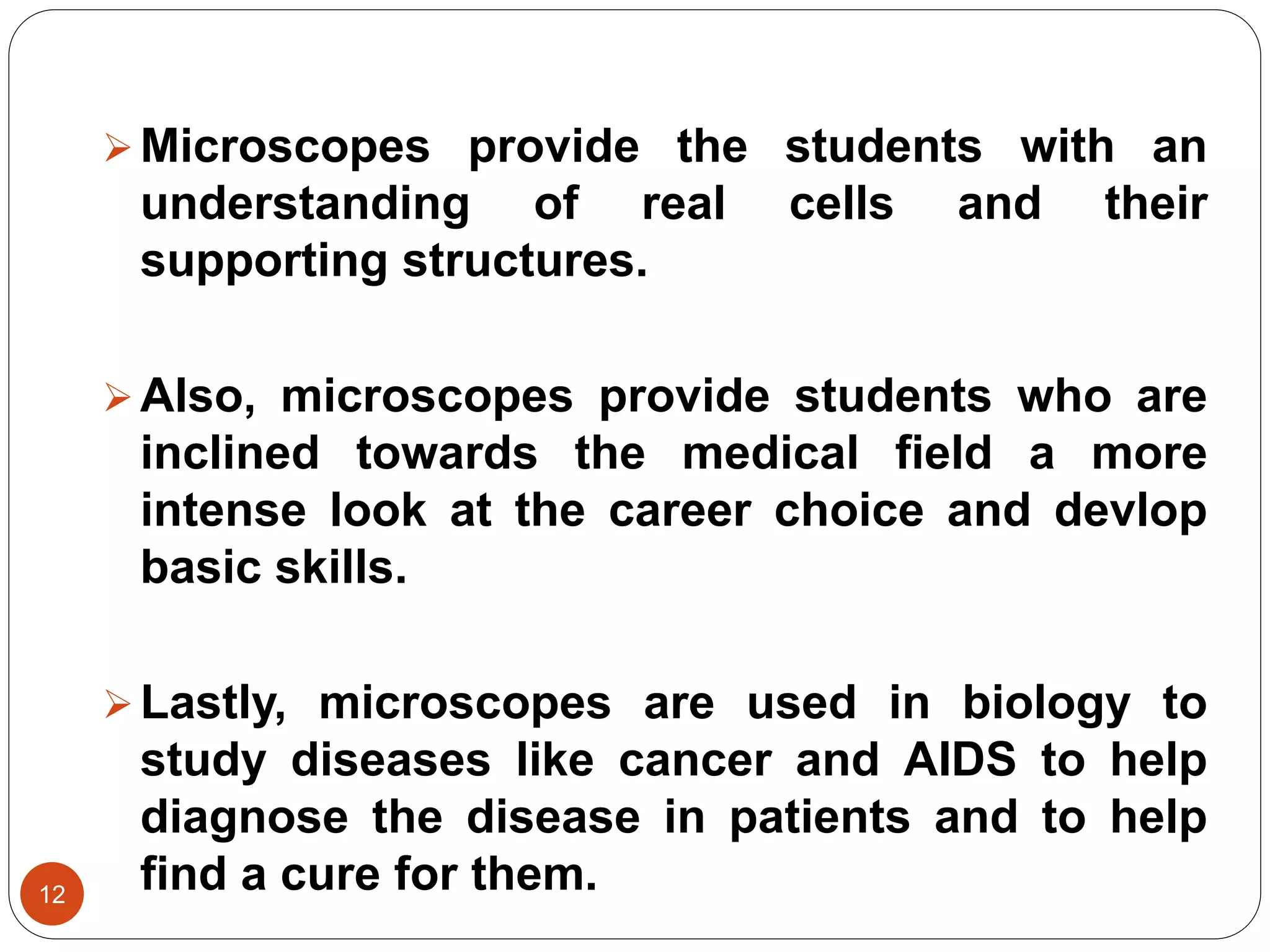 12
Microscopes provide the students with an
understanding of real cells and their
supporting structures.
Also, microscopes provide students who are
inclined towards the medical field a more
intense look at the career choice and devlop
basic skills.
Lastly, microscopes are used in biology to
study diseases like cancer and AIDS to help
diagnose the disease in patients and to help
find a cure for them.
 