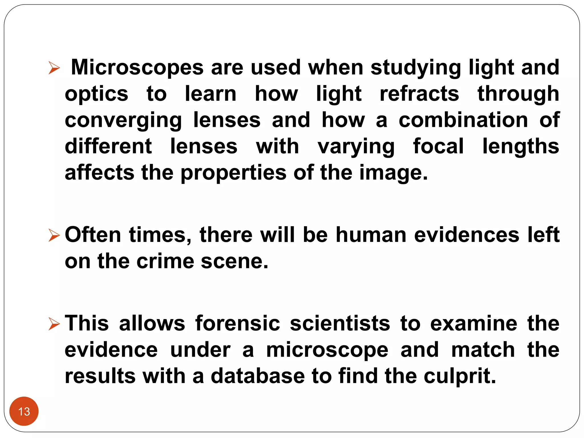 13
 Microscopes are used when studying light and
optics to learn how light refracts through
converging lenses and how a combination of
different lenses with varying focal lengths
affects the properties of the image.
Often times, there will be human evidences left
on the crime scene.
This allows forensic scientists to examine the
evidence under a microscope and match the
results with a database to find the culprit.
 