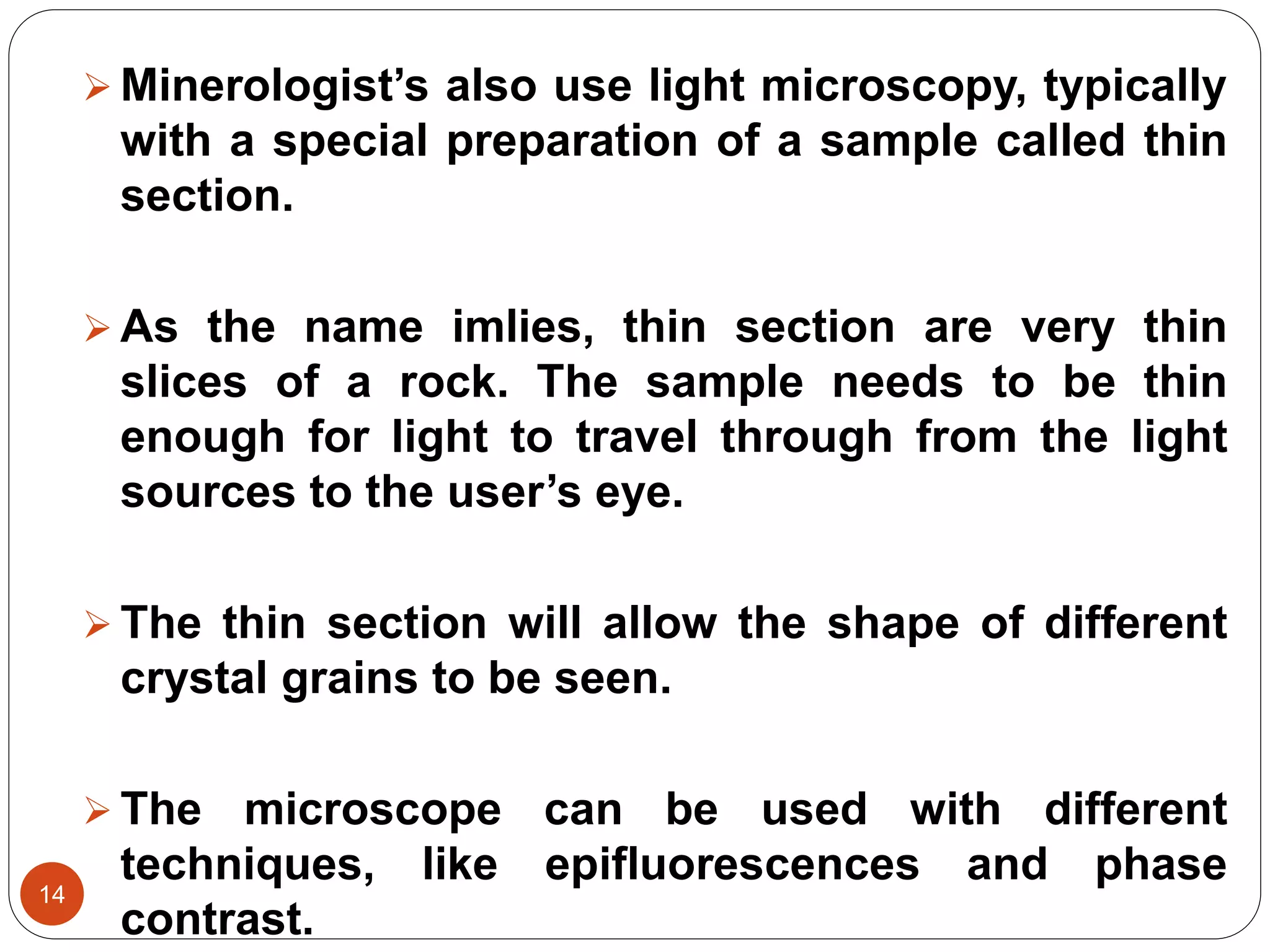 14
 Minerologist’s also use light microscopy, typically
with a special preparation of a sample called thin
section.
 As the name imlies, thin section are very thin
slices of a rock. The sample needs to be thin
enough for light to travel through from the light
sources to the user’s eye.
 The thin section will allow the shape of different
crystal grains to be seen.
 The microscope can be used with different
techniques, like epifluorescences and phase
contrast.
 