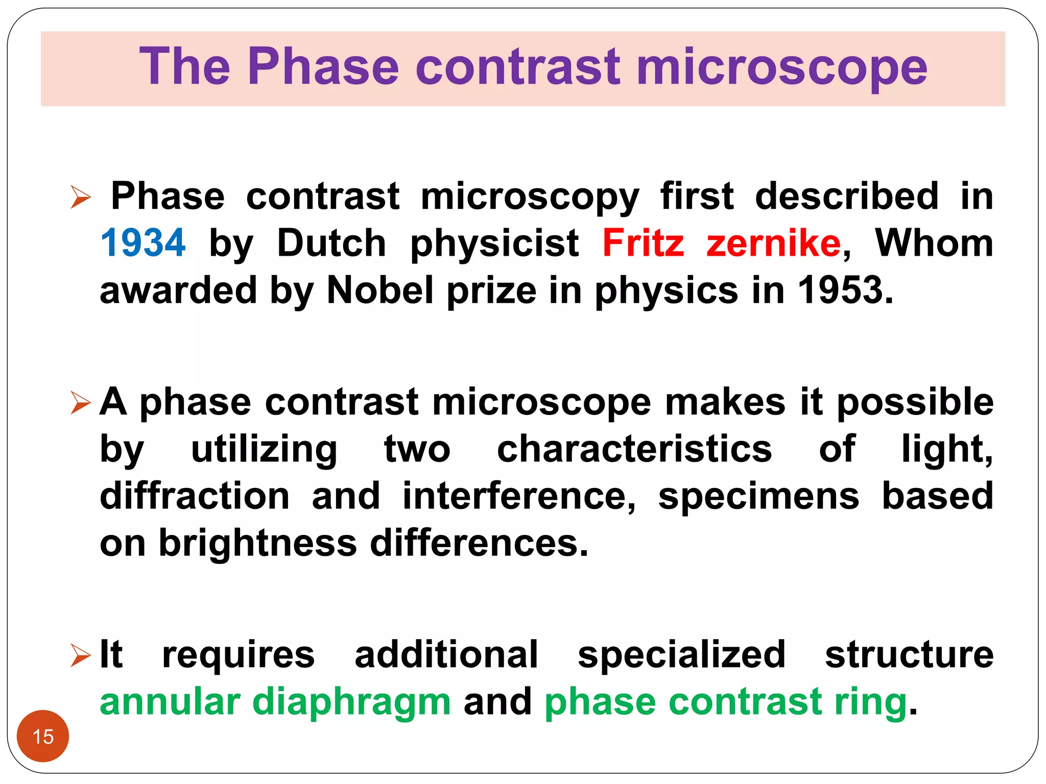 The Phase contrast microscope
15
 Phase contrast microscopy first described in
1934 by Dutch physicist Fritz zernike, Whom
awarded by Nobel prize in physics in 1953.
A phase contrast microscope makes it possible
by utilizing two characteristics of light,
diffraction and interference, specimens based
on brightness differences.
It requires additional specialized structure
annular diaphragm and phase contrast ring.
 