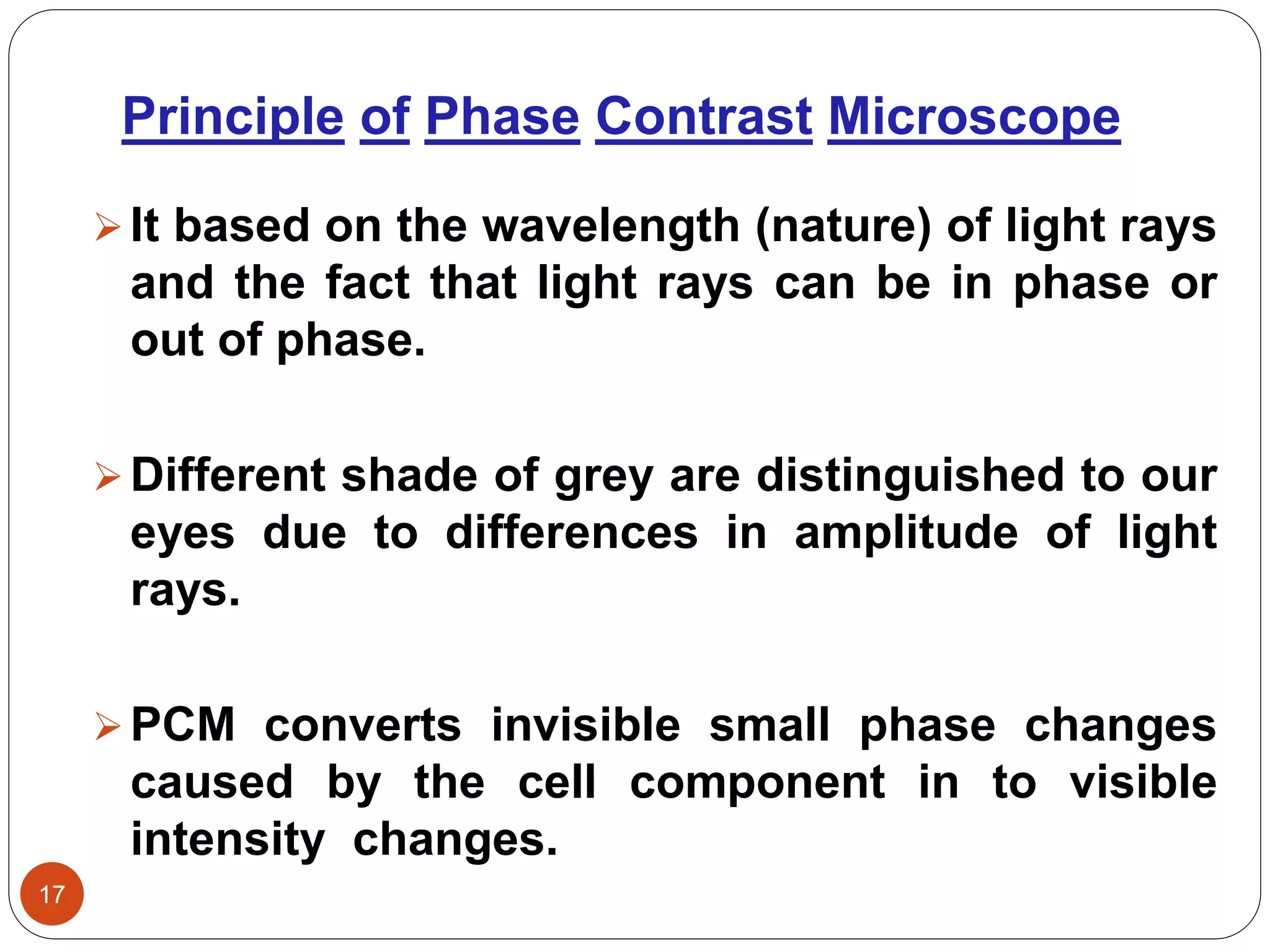 Principle of Phase Contrast Microscope
17
It based on the wavelength (nature) of light rays
and the fact that light rays can be in phase or
out of phase.
Different shade of grey are distinguished to our
eyes due to differences in amplitude of light
rays.
PCM converts invisible small phase changes
caused by the cell component in to visible
intensity changes.
 