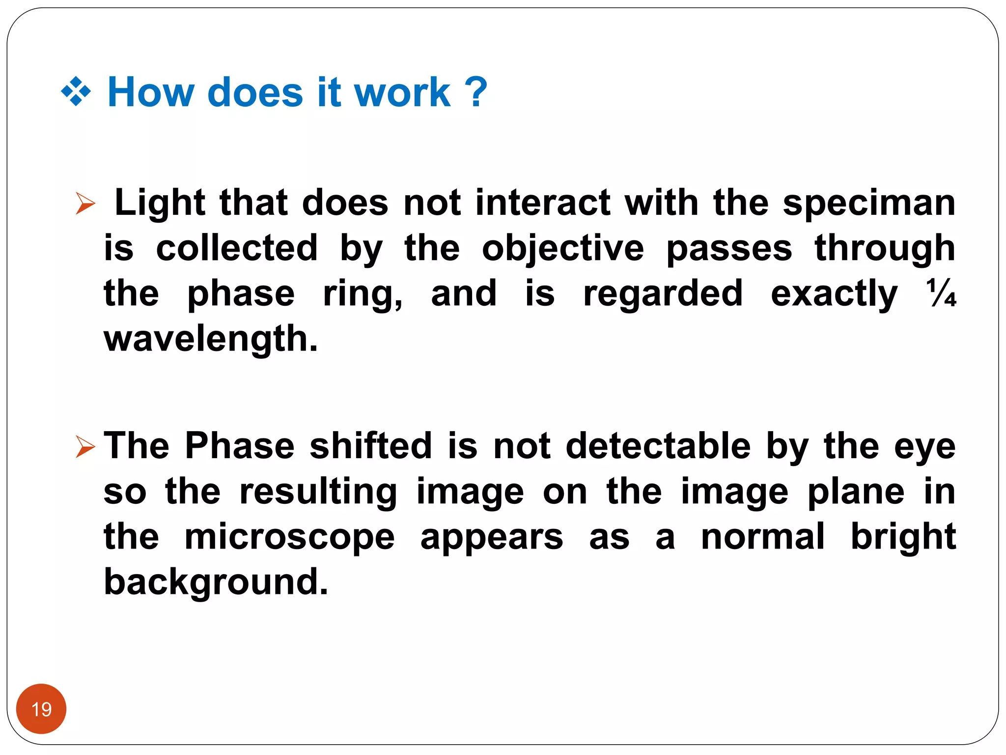  How does it work ?
19
 Light that does not interact with the speciman
is collected by the objective passes through
the phase ring, and is regarded exactly ¼
wavelength.
The Phase shifted is not detectable by the eye
so the resulting image on the image plane in
the microscope appears as a normal bright
background.
 