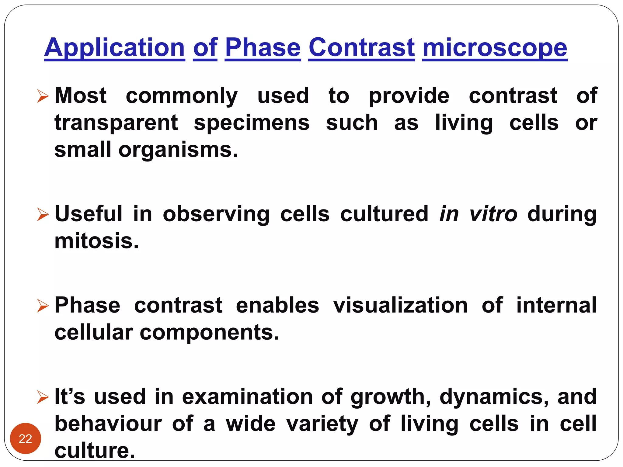 Application of Phase Contrast microscope
22
 Most commonly used to provide contrast of
transparent specimens such as living cells or
small organisms.
 Useful in observing cells cultured in vitro during
mitosis.
 Phase contrast enables visualization of internal
cellular components.
 It’s used in examination of growth, dynamics, and
behaviour of a wide variety of living cells in cell
culture.
 