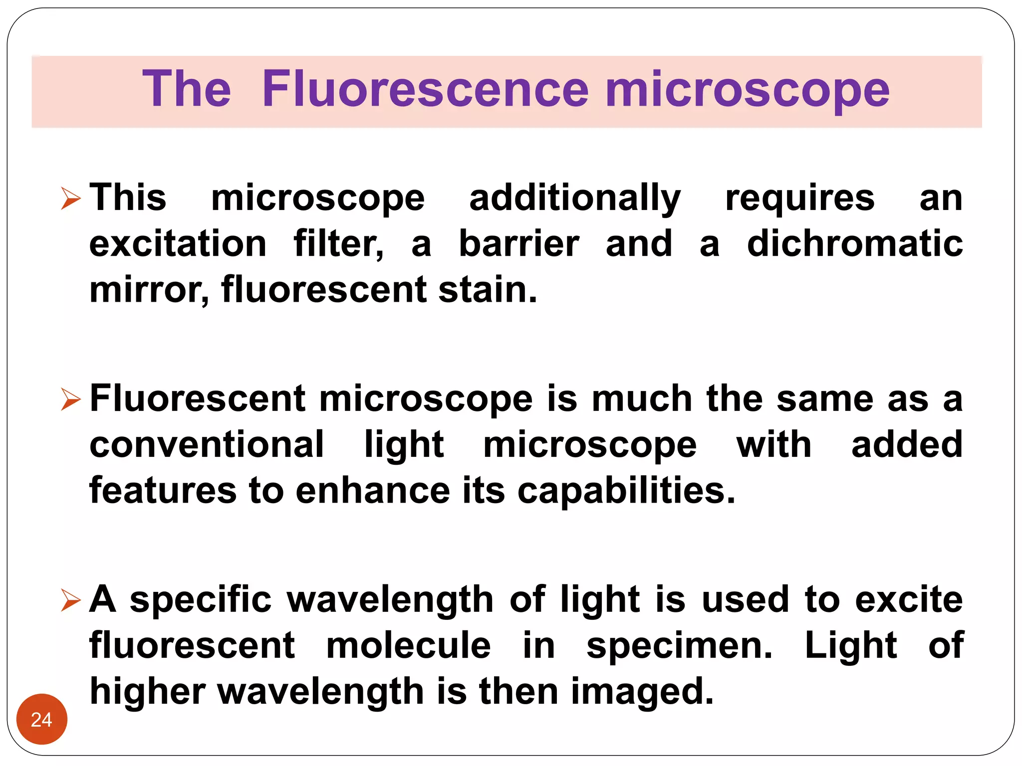 The Fluorescence microscope
24
This microscope additionally requires an
excitation filter, a barrier and a dichromatic
mirror, fluorescent stain.
Fluorescent microscope is much the same as a
conventional light microscope with added
features to enhance its capabilities.
A specific wavelength of light is used to excite
fluorescent molecule in specimen. Light of
higher wavelength is then imaged.
 