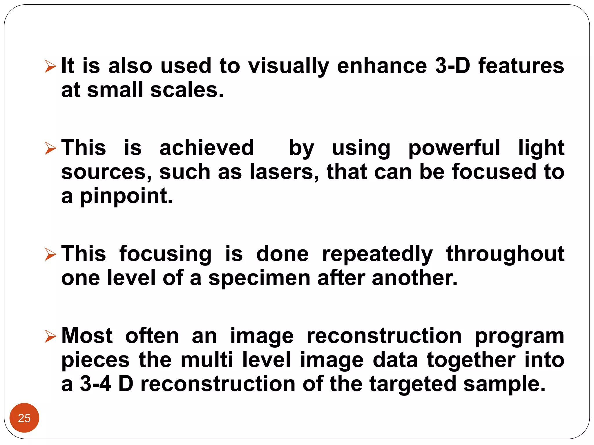 25
It is also used to visually enhance 3-D features
at small scales.
This is achieved by using powerful light
sources, such as lasers, that can be focused to
a pinpoint.
This focusing is done repeatedly throughout
one level of a specimen after another.
Most often an image reconstruction program
pieces the multi level image data together into
a 3-4 D reconstruction of the targeted sample.
 