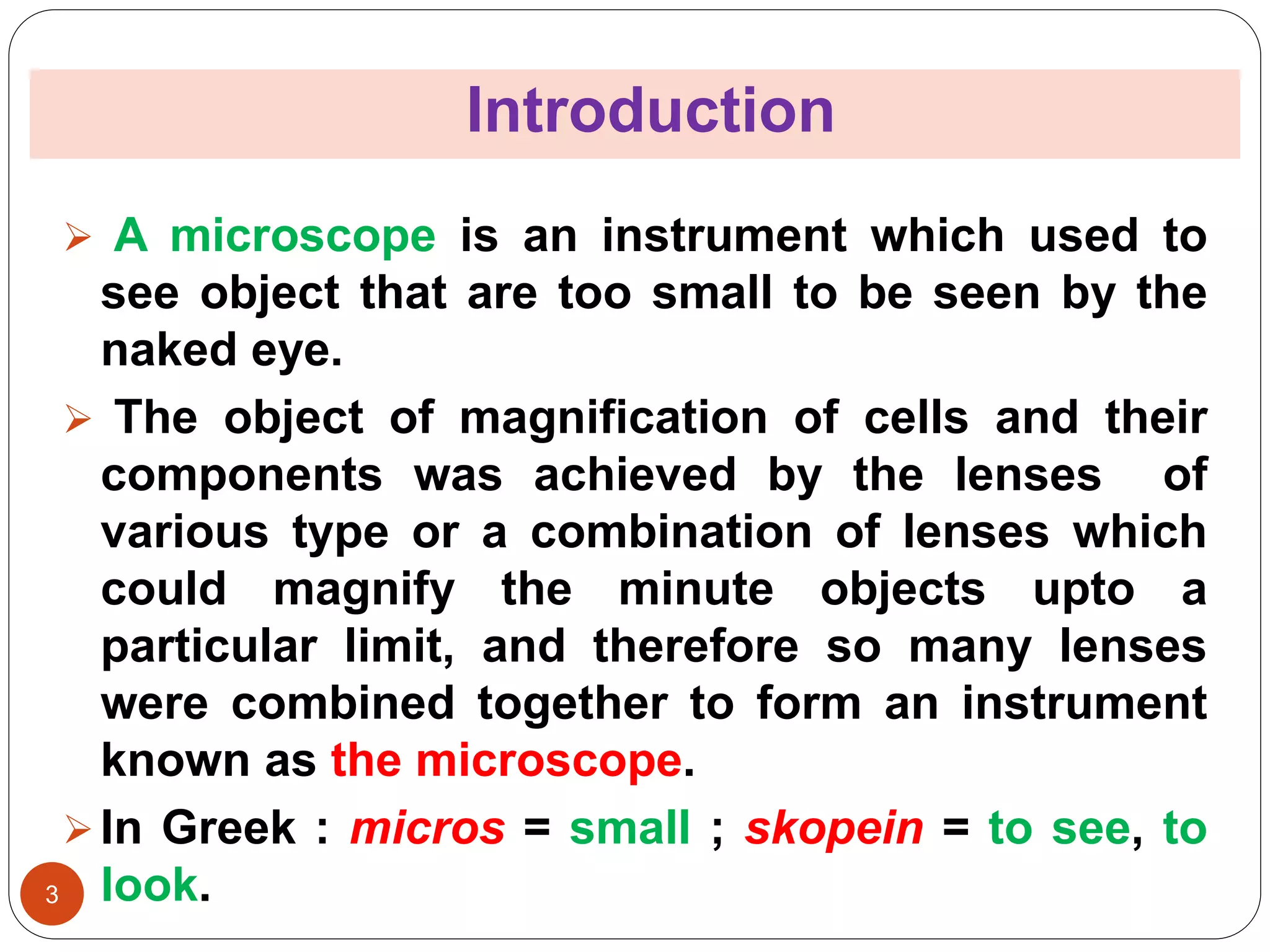 Introduction
3
 A microscope is an instrument which used to
see object that are too small to be seen by the
naked eye.
 The object of magnification of cells and their
components was achieved by the lenses of
various type or a combination of lenses which
could magnify the minute objects upto a
particular limit, and therefore so many lenses
were combined together to form an instrument
known as the microscope.
In Greek : micros = small ; skopein = to see, to
look.
 