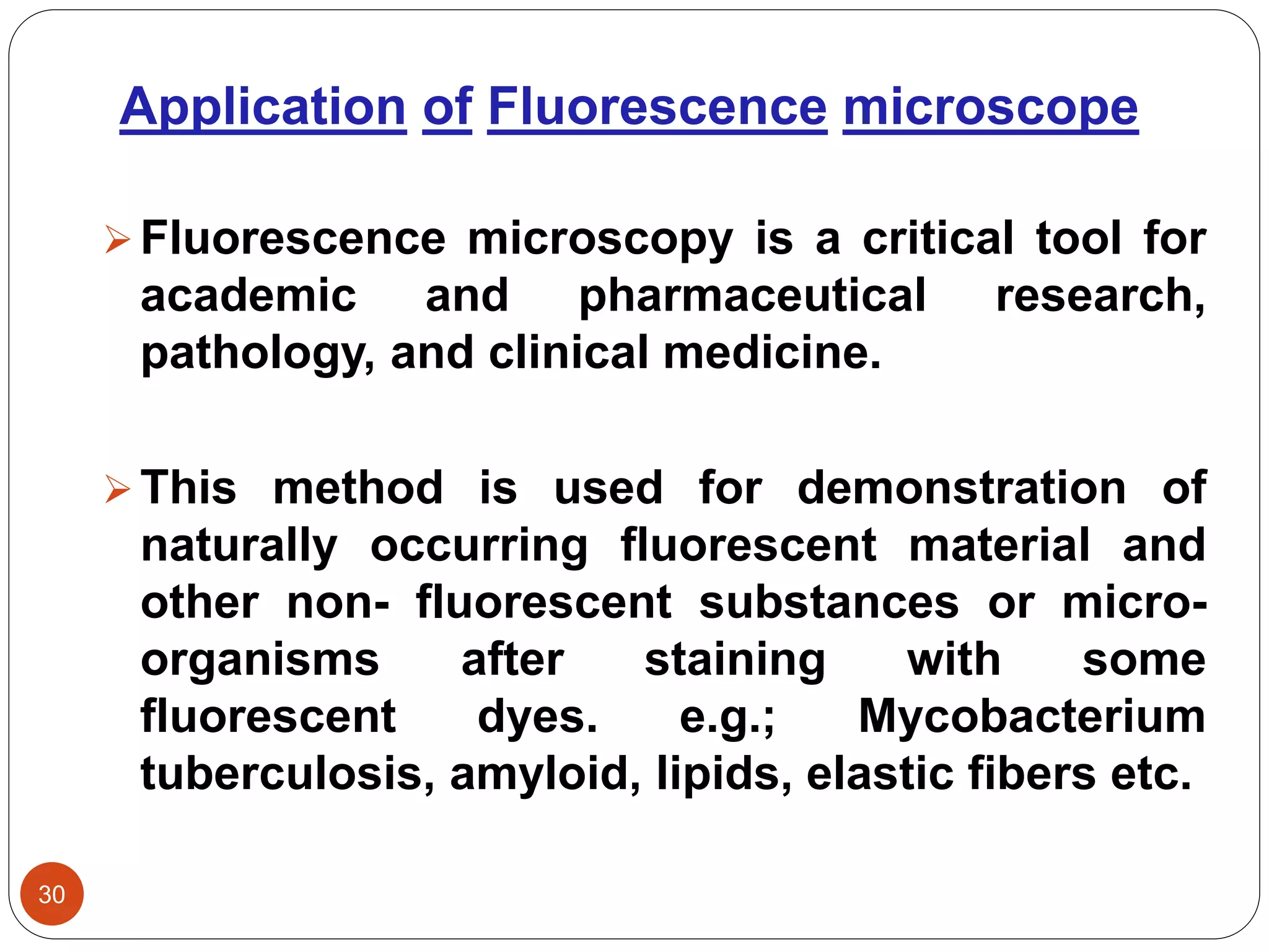 Application of Fluorescence microscope
30
Fluorescence microscopy is a critical tool for
academic and pharmaceutical research,
pathology, and clinical medicine.
This method is used for demonstration of
naturally occurring fluorescent material and
other non- fluorescent substances or micro-
organisms after staining with some
fluorescent dyes. e.g.; Mycobacterium
tuberculosis, amyloid, lipids, elastic fibers etc.
 