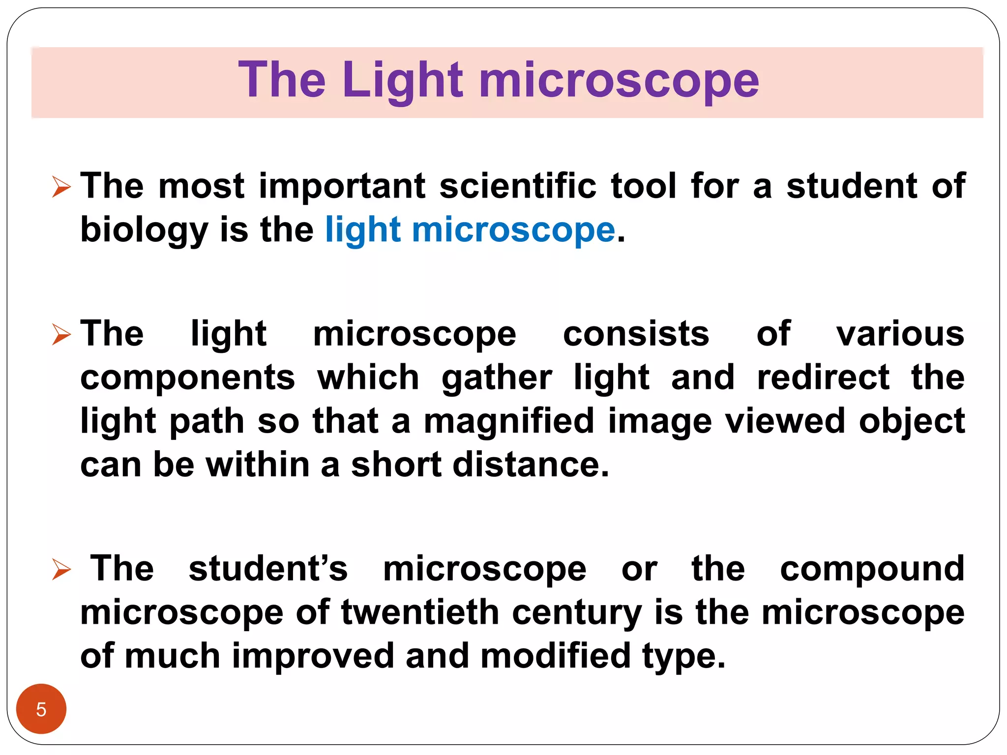 The Light microscope
5
 The most important scientific tool for a student of
biology is the light microscope.
 The light microscope consists of various
components which gather light and redirect the
light path so that a magnified image viewed object
can be within a short distance.
 The student’s microscope or the compound
microscope of twentieth century is the microscope
of much improved and modified type.
 