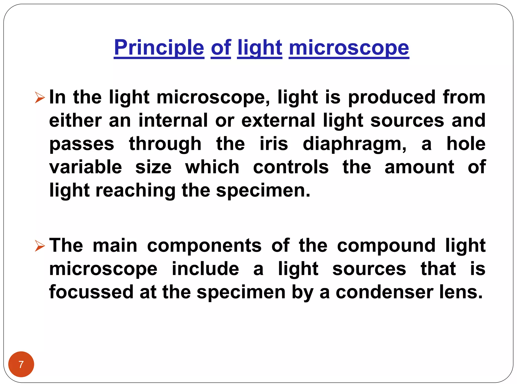 Principle of light microscope
7
In the light microscope, light is produced from
either an internal or external light sources and
passes through the iris diaphragm, a hole
variable size which controls the amount of
light reaching the specimen.
The main components of the compound light
microscope include a light sources that is
focussed at the specimen by a condenser lens.
 
