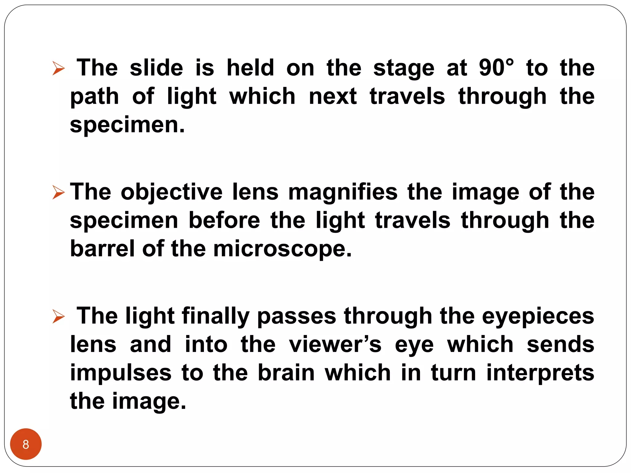 8
 The slide is held on the stage at 90° to the
path of light which next travels through the
specimen.
The objective lens magnifies the image of the
specimen before the light travels through the
barrel of the microscope.
 The light finally passes through the eyepieces
lens and into the viewer’s eye which sends
impulses to the brain which in turn interprets
the image.
 