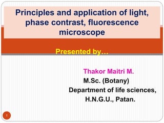 Presented by…
Thakor Maitri M.
M.Sc. (Botany)
Department of life sciences,
H.N.G.U., Patan.
Principles and application of light,
phase contrast, fluorescence
microscope
1
 
