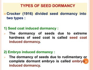 TYPES OF SEED DORMANCY
 Crocker (1916) divided seed dormancy into
two types :
1) Seed coat induced dormancy :
 The dormancy of seeds due to extreme
hardness of seed coat is called seed coat
induced dormancy.
2) Embryo induced dormancy :
 The dormancy of seeds due to rudimentary or
complete dormant embryo is called embryo10
induced dormancy.
 