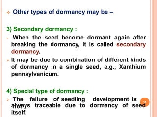  Other types of dormancy may be –
3) Secondary dormancy :
 When the seed become dormant again after
breaking the dormancy, it is called secondary
dormancy.
 It may be due to combination of different kinds
of dormancy in a single seed, e.g., Xanthium
pennsylvanicum.
4) Special type of dormancy :
 The failure of seedling development is
not
always traceable due to dormancy of seed
itself.
11
 