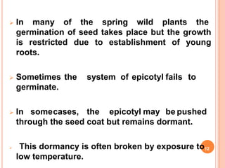  In many of the spring wild plants the
germination of seed takes place but the growth
is restricted due to establishment of young
roots.
 Sometimes the system of epicotyl fails to
germinate.
 In somecases, the epicotyl may be pushed
through the seed coat but remains dormant.
 This dormancy is often broken by exposure to12
low temperature.
 