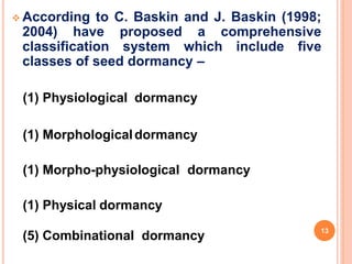  According to C. Baskin and J. Baskin (1998;
2004) have proposed a comprehensive
classification system which include five
classes of seed dormancy –
(1) Physiological dormancy
(1) Morphologicaldormancy
(1) Morpho-physiological dormancy
(1) Physical dormancy
(5) Combinational dormancy
13
 