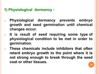 1) Physiological dormancy :
 Physiological dormancy prevents embryo
growth and seed germination until chemical
changes occur.
 It is result of seed requiring some type of
physiological condition to be met in order to
germination.
 These chemicals include inhibitors that often
retard embryo growth to the point where it is
not strong enough to break through the seed
coat or other tissues.
14
 