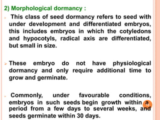 2) Morphological dormancy :
 This class of seed dormancy refers to seed with
under development and differentiated embryos,
this includes embryos in which the cotyledons
and hypocotyls, radical axis are differentiated,
but small in size.
 These embryo do not have physiological
dormancy and only require additional time to
grow and germinate.
 Commonly, under favourable conditions,
embryos in such seeds begin growth within a
period from a few days to several weeks, and
seeds germinate within 30 days.
15
 