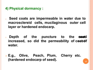 4) Physical dormancy :
 Seed coats are impermeable in water due to
macrosclereid cells, mucilaginous outer cell
layer or hardened endocarp.
coat
seed
 Depth of the puncture to the seed
increased, so did the permeability of coat of
water.
 E.g., Olive, Peach, Plum, Cherry etc.
(hardened endocarp of seed). 17
 