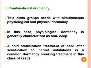 5) Combinational dormancy :
 This class groups seeds with simultaneous
physiological and physical dormancy.
 In this case, physiological dormancy is
generally characterized as non- deep.
 A cold stratification treatment of seed after
scarification to permit imbibitions is a
common dormancy breaking treatment in this
class of seeds. 18
 