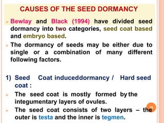 CAUSES OF THE SEED DORMANCY
 Bewlay and Black (1994) have divided seed
dormancy into two categories, seed coat based
and embryo based.
 The dormancy of seeds may be either due to
single or a combination of many different
following factors.
1) Seed Coat induceddormancy / Hard seed
coat :
 The seed coat is mostly formed by the
integumentary layers of ovules.
 The seed coat consists of two layers – the
outer is testa and the inner is tegmen.
19
 