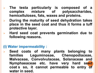  The testa particularly is composed of a
complex mixture of polysaccharides,
hemicelluloses, fats, waxes and proteins.
 During the maturity of seed dehydration takes
place in the seed coat and thus it forms a tuff
protective layer.
 Hard seed coat prevents germination due to
following reasons.
(i) Water impermeability :
 Seed coats of many plants belonging to
families Leguminosae, Chenopodiaceae,
Malvaceae, Convolvulaceae, Solanaceae and
Nymphaeaceae etc. have very hard seed
coat2s0 so, it cannot permeable to entry of
water in seed.
 