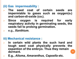 (ii) Gas impermeability :
 The seed coat of certain seeds are
impermiable to gases such as oxygen(o2)
and carbon-di-oxide (co2).
 Since oxygen is required for early
respiratory activity in germinating seeds, the
seeds fail to prolong germination.
 e.g., Xanthium.
iii) Mechanical resistance :
 In certain wild plants the such hard and
tough seed coat physically prevents the
expantion of the embryo. Thus they remain
dormant.
 E.g., Alisma, Amaranthus, Capsella etc.
21
 