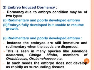 2) Embryo Induced Dormancy :
 Dormancy due to embryo condition may be of
two types-
(i) Rudimentary and poorly developed embryo
(ii)Embryo fully developed but unable to resume
growth.
(i) Rudimentary and poorly developed embryo :
 Instance the embryos are still immature and
rudimentary when the seeds are dispersed.
 This is seen in many species like Anemone
nemorosa, Ginkgo biloba, members of
Orchidaceae, Orobanchaceae etc.
 In such seeds the embryo does not develop
as rapidly as surrounding tissues.
22
 