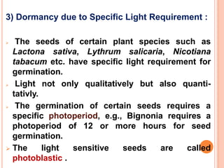 3) Dormancy due to Specific Light Requirement :
 The seeds of certain plant species such as
Lactona sativa, Lythrum salicaria, Nicotiana
tabacum etc. have specific light requirement for
germination.
 Light not only qualitatively but also quanti-
tativly.
 The germination of certain seeds requires a
specific photoperiod, e.g., Bignonia requires a
photoperiod of 12 or more hours for seed
germination.
 The light sensitive seeds are called
photoblastic2.4
 