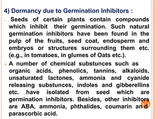 4) Dormancy due to Germination Inhibitors :
 Seeds of certain plants contain compounds
which inhibit their germination. Such natural
germination inhibitors have been found in the
pulp of the fruits, seed coat, endosperm and
embryos or structures surrounding them etc.
(e.g., in tomatoes, in glumes of Oats etc.).
 A number of chemical substunces such as
unsaturated lactones, ammonia and
organic acids, phenolics, tannins, alkaloids,
cyanide
releasing substunces, indoles and gibberellins
etc. have isolated from seed which are
germination inhibitors. Besides, other inhibitors
are ABA, ammonia, phthalides, coumarin an2
d5
parascorbic acid.
 