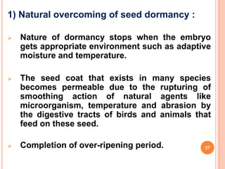 1) Natural overcoming of seed dormancy :
 Nature of dormancy stops when the embryo
gets appropriate environment such as adaptive
moisture and temperature.
 The seed coat that exists in many species
becomes permeable due to the rupturing of
smoothing action of natural agents like
microorganism, temperature and abrasion by
the digestive tracts of birds and animals that
feed on these seed.
 Completion of over-ripening period. 27
 