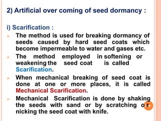 2) Artificial over coming of seed dormancy :
i) Scarification :
 The method is used for breaking dormancy of
seeds caused by hard seed coats which
become impermeable to water and gases etc.
 The method employed in softening or
weakening the seed coat is called
Scarification.
 When mechanical breaking of seed coat is
done at one or more places, it is called
Mechanical Scarification.
 Mechanical Scarification is done by shaking
the seeds with sand or by scratching o2r9
nicking the seed coat with knife.
 