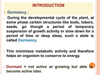 INTRODUCTION
 Dormancy :
 During the developmental cycle of the plant, at
some phase certain structures like buds, tubers,
seeds, go though a period of temporary
suspension of growth activity or slow down for a
period of time or deep sleep, such a state is
called Dormancy.
 This minimizes metabolic activity and therefore
helps an organism to conserve to energy.
 Dormant = not active or growing but able to3
become active later.
 