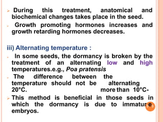  During this treatment, anatomical and
biochemical changes takes place in the seed.
 Growth promoting hormones increases and
growth retarding hormones decreases.
iii) Alternating temperature :
 In some seeds, the dormancy is broken by the
treatment of an alternating low and high
temperatures.e.g., Poa pratensis
 The difference between
temperature should not be
20°C.
the
alternating
more than 10°C-
 This method is beneficial in those seeds in
which the dormancy is due to immatur3e3
embryos.
 
