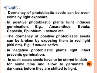 v) Light :
 Dormancy of photoblastic seeds can be over-
come by light exposure.
germination. E.g., Amaranthus,
 In positive photoblastic plants light induces
Betula,
Capsella, Epilobium, Lactuca etc.
 The dormancy of positive photoblastic seeds
can be broken by exposing them to red light
(660 nm). E.g., Lactuca sativa.
 In negative photoblastic plants light infact
prevents germination.
 In such cases seeds have to be stored in dark
for some time and allow to germinate
darkness before they are shifted to light.
in
35
 