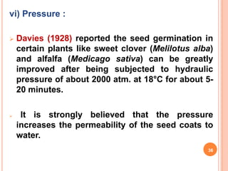 vi) Pressure :
 Davies (1928) reported the seed germination in
certain plants like sweet clover (Melilotus alba)
and alfalfa (Medicago sativa) can be greatly
improved after being subjected to hydraulic
pressure of about 2000 atm. at 18°C for about 5-
20 minutes.
 It is strongly believed that the pressure
increases the permeability of the seed coats to
water.
36
 