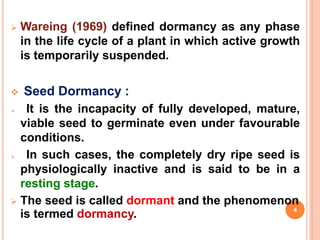  Wareing (1969) defined dormancy as any phase
in the life cycle of a plant in which active growth
is temporarily suspended.
 Seed Dormancy :
 It is the incapacity of fully developed, mature,
viable seed to germinate even under favourable
conditions.
 In such cases, the completely dry ripe seed is
physiologically inactive and is said to be in a
resting stage.
 The seed is called dormant and the phenomenon
is termed dormancy. 4
 