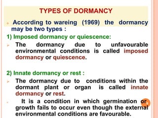 TYPES OF DORMANCY
 According to wareing (1969) the dormancy
may be two types :
1) Imposed dormancy or quiescence:
 The dormancy due to unfavourable
environmental conditions is called imposed
dormancy or quiescence.
2) Innate dormancy or rest :
 The dormancy due to conditions within the
dormant plant or organ is called innate
dormancy or rest.
 It is a condition in which germination or6
growth fails to occur even though the external
environmental conditions are favourable.
 