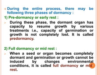  During the entire process, there may be
following three phases of dormancy :
1) Pre-dormancy or early rest :
 During these phase, the dormant organ has
capacity to resume growth by various
treatments i.e., capacity of germination or
growth is not completely lost. It is called
predormancy.
2) Full dormancy or mid rest :
 When a seed or organ becomes completely
dormant and germination or growth cannot be
induced by changes environmental
conditions, it is called full dormancy or mid7
rest.
 