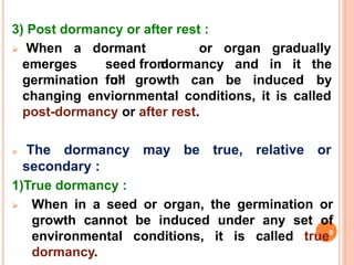 3) Post dormancy or after rest :
 When a or organ gradually
emerges
dormant
seed from
full
germination or growth can be induced
dormancy and in it the
by
changing enviornmental conditions, it is called
post-dormancy or after rest.
 The dormancy
secondary :
1)True dormancy :
may be true, relative or
 When in a seed or organ, the germination or
growth cannot be induced under any set of
environmental conditions, it is called true8
dormancy.
 