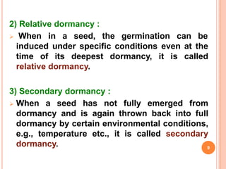 2) Relative dormancy :
 When in a seed, the germination can be
induced under specific conditions even at the
time of its deepest dormancy, it is called
relative dormancy.
3) Secondary dormancy :
 When a seed has not fully emerged from
dormancy and is again thrown back into full
dormancy by certain environmental conditions,
e.g., temperature etc., it is called secondary
dormancy. 9
 