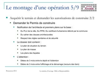 Le montage d’une opération 5/9
 Acquérir le terrain et demander les autorisations de construire 2/2
 Demander le Permis de construire
 Notification de l’architecte et premiers plans sur la base :
 Du PLU de la ville, Du PPRI, Du certificat d’urbanisme délivré par la commune
 Du cahier des clauses architecturales
 Respect des règles sanitaires et de sécurité
 Le dossier doit contenir :
 Le plan de situation du terrain
 Le plan de masse
 Les plans des façades
 L’obtention :
 Délais de 3 mois entre le dépôt et l’obtention
 Délais de 3 mois entre l’affichage et le démarrage (recours des tiers)
Promotion 2014 La maîtrise d’ouvrage : Rôle et Responsabilités
 