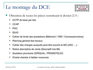 Le montage du DCE
 Obtention de toutes les pièces constituant le dossier 2/3 :
 CCTP de base par lots
 CCAP
 PGC
 DIUO
 Cahier de limite des prestations (Bâtiment / VRD / Concessionnaires)
 Planning général des travaux
 Cahier des charges auxquels peut être soumis le MO (ZAC …)
 Notice descriptive de vente (Descriptif mai 68)
 Quotation provisoire CERQUAL / PROMOTELEC
 Charte chantier à faibles nuisances
Promotion 2014 La maîtrise d’ouvrage : Rôle et Responsabilités
 