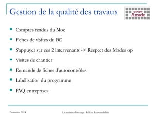 Gestion de la qualité des travaux
 Comptes rendus du Moe
 Fiches de visites du BC
 S’appuyer sur ces 2 intervenants -> Respect des Modes op
 Visites de chantier
 Demande de fiches d’autocontrôles
 Labélisation du programme
 PAQ entreprises
Promotion 2014 La maîtrise d’ouvrage : Rôle et Responsabilités
 
