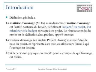 Introduction
 Définition générale :
La maîtrise d'ouvrage (MOA) aussi dénommée maître d'ouvrage
est l'entité porteuse du besoin, définissant l'objectif du projet, son
calendrier et le budget consacré à ce projet. Le résultat attendu du
projet est la réalisation d'un produit, appelé ouvrage.
La maîtrise d'ouvrage (en anglais Project Owner) maîtrise l'idée de
base du projet, et représente à ce titre les utilisateurs finaux à qui
l'ouvrage est destiné.
C’est la personne physique ou morale pour le compte de qui l’ouvrage
est réalisé.
Promotion 2014 La maîtrise d’ouvrage : Rôle et Responsabilités
 