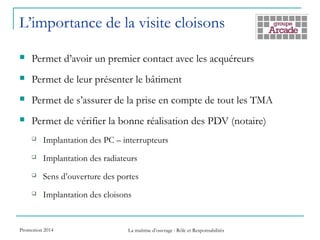 L’importance de la visite cloisons
 Permet d’avoir un premier contact avec les acquéreurs
 Permet de leur présenter le bâtiment
 Permet de s’assurer de la prise en compte de tout les TMA
 Permet de vérifier la bonne réalisation des PDV (notaire)
 Implantation des PC – interrupteurs
 Implantation des radiateurs
 Sens d’ouverture des portes
 Implantation des cloisons
Promotion 2014 La maîtrise d’ouvrage : Rôle et Responsabilités
 